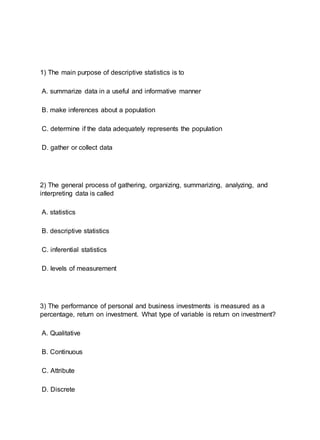 1) The main purpose of descriptive statistics is to
A. summarize data in a useful and informative manner
B. make inferences about a population
C. determine if the data adequately represents the population
D. gather or collect data
2) The general process of gathering, organizing, summarizing, analyzing, and
interpreting data is called
A. statistics
B. descriptive statistics
C. inferential statistics
D. levels of measurement
3) The performance of personal and business investments is measured as a
percentage, return on investment. What type of variable is return on investment?
A. Qualitative
B. Continuous
C. Attribute
D. Discrete
 