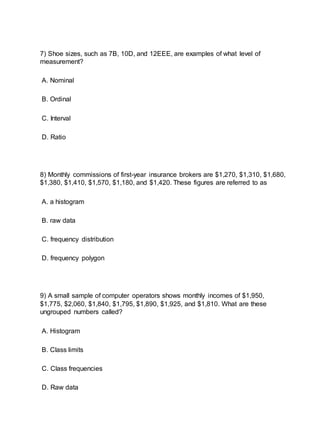 7) Shoe sizes, such as 7B, 10D, and 12EEE, are examples of what level of
measurement?
A. Nominal
B. Ordinal
C. Interval
D. Ratio
8) Monthly commissions of first-year insurance brokers are $1,270, $1,310, $1,680,
$1,380, $1,410, $1,570, $1,180, and $1,420. These figures are referred to as
A. a histogram
B. raw data
C. frequency distribution
D. frequency polygon
9) A small sample of computer operators shows monthly incomes of $1,950,
$1,775, $2,060, $1,840, $1,795, $1,890, $1,925, and $1,810. What are these
ungrouped numbers called?
A. Histogram
B. Class limits
C. Class frequencies
D. Raw data
 