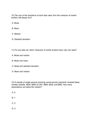 10) The sum of the deviations of each data value from this measure of central
location will always be 0
A. Mode
B. Mean
C. Median
D. Standard deviation
11) For any data set, which measures of central location have only one value?
A. Mode and median
B. Mode and mean
C. Mode and standard deviation
D. Mean and median
12) A sample of single persons receiving social security payments revealed these
monthly benefits: $826, $699, $1,087, $880, $839, and $965. How many
observations are below the median?
A. 0
B. 1
C. 2
D. 3
 