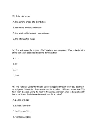 13) A dot plot shows
A. the general shape of a distribution
B. the mean, median, and mode
C. the relationship between two variables
D. the interquartile range
14) The test scores for a class of 147 students are computed. What is the location
of the test score associated with the third quartile?
A. 111
B. 37
C. 74
D. 75%
15) The National Center for Health Statistics reported that of every 883 deaths in
recent years, 24 resulted from an automobile accident, 182 from cancer, and 333
from heart disease. Using the relative frequency approach, what is the probability
that a particular death is due to an automobile accident?
A. 24/883 or 0.027
B. 539/883 or 0.610
C. 24/333 or 0.072
D. 182/883 or 0.206
 