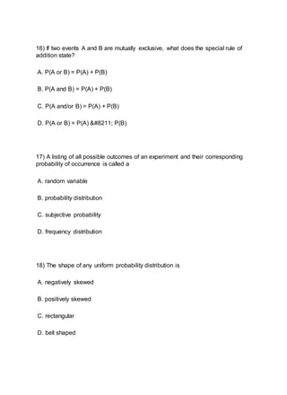 16) If two events A and B are mutually exclusive, what does the special rule of
addition state?
A. P(A or B) = P(A) + P(B)
B. P(A and B) = P(A) + P(B)
C. P(A and/or B) = P(A) + P(B)
D. P(A or B) = P(A) – P(B)
17) A listing of all possible outcomes of an experiment and their corresponding
probability of occurrence is called a
A. random variable
B. probability distribution
C. subjective probability
D. frequency distribution
18) The shape of any uniform probability distribution is
A. negatively skewed
B. positively skewed
C. rectangular
D. bell shaped
 