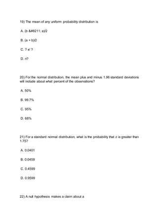 19) The mean of any uniform probability distribution is
A. (b – a)/2
B. (a + b)/2
C. ? x/ ?
D. n?
20) For the normal distribution, the mean plus and minus 1.96 standard deviations
will include about what percent of the observations?
A. 50%
B. 99.7%
C. 95%
D. 68%
21) For a standard normal distribution, what is the probability that z is greater than
1.75?
A. 0.0401
B. 0.0459
C. 0.4599
D. 0.9599
22) A null hypothesis makes a claim about a
 
