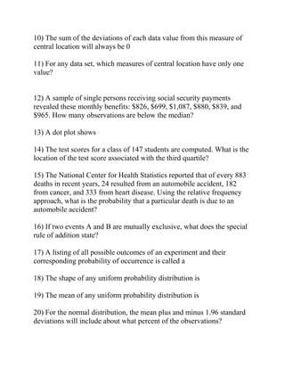 10) The sum of the deviations of each data value from this measure of
central location will always be 0
11) For any data set, which measures of central location have only one
value?
12) A sample of single persons receiving social security payments
revealed these monthly benefits: $826, $699, $1,087, $880, $839, and
$965. How many observations are below the median?
13) A dot plot shows
14) The test scores for a class of 147 students are computed. What is the
location of the test score associated with the third quartile?
15) The National Center for Health Statistics reported that of every 883
deaths in recent years, 24 resulted from an automobile accident, 182
from cancer, and 333 from heart disease. Using the relative frequency
approach, what is the probability that a particular death is due to an
automobile accident?
16) If two events A and B are mutually exclusive, what does the special
rule of addition state?
17) A listing of all possible outcomes of an experiment and their
corresponding probability of occurrence is called a
18) The shape of any uniform probability distribution is
19) The mean of any uniform probability distribution is
20) For the normal distribution, the mean plus and minus 1.96 standard
deviations will include about what percent of the observations?
 