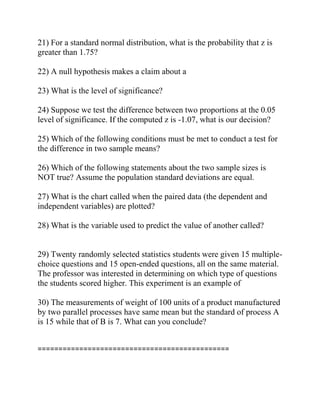 21) For a standard normal distribution, what is the probability that z is
greater than 1.75?
22) A null hypothesis makes a claim about a
23) What is the level of significance?
24) Suppose we test the difference between two proportions at the 0.05
level of significance. If the computed z is -1.07, what is our decision?
25) Which of the following conditions must be met to conduct a test for
the difference in two sample means?
26) Which of the following statements about the two sample sizes is
NOT true? Assume the population standard deviations are equal.
27) What is the chart called when the paired data (the dependent and
independent variables) are plotted?
28) What is the variable used to predict the value of another called?
29) Twenty randomly selected statistics students were given 15 multiple-
choice questions and 15 open-ended questions, all on the same material.
The professor was interested in determining on which type of questions
the students scored higher. This experiment is an example of
30) The measurements of weight of 100 units of a product manufactured
by two parallel processes have same mean but the standard of process A
is 15 while that of B is 7. What can you conclude?
==============================================
 