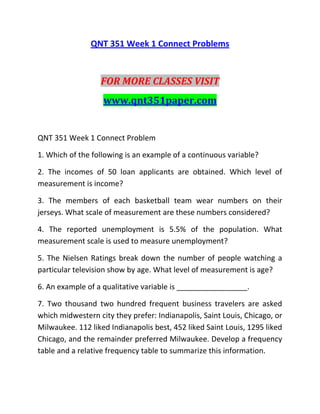 QNT 351 Week 1 Connect Problems
FOR MORE CLASSES VISIT
www.qnt351paper.com
QNT 351 Week 1 Connect Problem
1. Which of the following is an example of a continuous variable?
2. The incomes of 50 loan applicants are obtained. Which level of
measurement is income?
3. The members of each basketball team wear numbers on their
jerseys. What scale of measurement are these numbers considered?
4. The reported unemployment is 5.5% of the population. What
measurement scale is used to measure unemployment?
5. The Nielsen Ratings break down the number of people watching a
particular television show by age. What level of measurement is age?
6. An example of a qualitative variable is _________________.
7. Two thousand two hundred frequent business travelers are asked
which midwestern city they prefer: Indianapolis, Saint Louis, Chicago, or
Milwaukee. 112 liked Indianapolis best, 452 liked Saint Louis, 1295 liked
Chicago, and the remainder preferred Milwaukee. Develop a frequency
table and a relative frequency table to summarize this information.
 