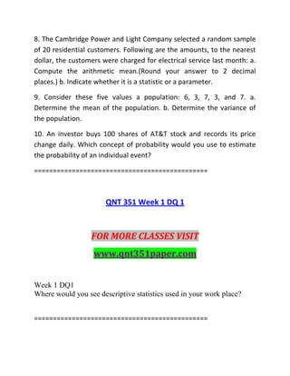 8. The Cambridge Power and Light Company selected a random sample
of 20 residential customers. Following are the amounts, to the nearest
dollar, the customers were charged for electrical service last month: a.
Compute the arithmetic mean.(Round your answer to 2 decimal
places.) b. Indicate whether it is a statistic or a parameter.
9. Consider these five values a population: 6, 3, 7, 3, and 7. a.
Determine the mean of the population. b. Determine the variance of
the population.
10. An investor buys 100 shares of AT&T stock and records its price
change daily. Which concept of probability would you use to estimate
the probability of an individual event?
==============================================
QNT 351 Week 1 DQ 1
FOR MORE CLASSES VISIT
www.qnt351paper.com
Week 1 DQ1
Where would you see descriptive statistics used in your work place?
==============================================
 
