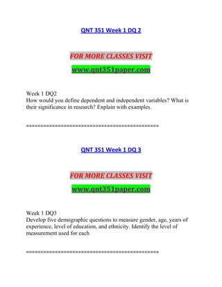 QNT 351 Week 1 DQ 2
FOR MORE CLASSES VISIT
www.qnt351paper.com
Week 1 DQ2
How would you define dependent and independent variables? What is
their significance in research? Explain with examples.
==============================================
QNT 351 Week 1 DQ 3
FOR MORE CLASSES VISIT
www.qnt351paper.com
Week 1 DQ3
Develop five demographic questions to measure gender, age, years of
experience, level of education, and ethnicity. Identify the level of
measurement used for each
==============================================
 