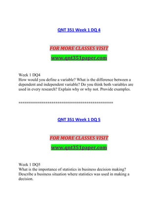 QNT 351 Week 1 DQ 4
FOR MORE CLASSES VISIT
www.qnt351paper.com
Week 1 DQ4
How would you define a variable? What is the difference between a
dependent and independent variable? Do you think both variables are
used in every research? Explain why or why not. Provide examples.
==============================================
QNT 351 Week 1 DQ 5
FOR MORE CLASSES VISIT
www.qnt351paper.com
Week 1 DQ5
What is the importance of statistics in business decision making?
Describe a business situation where statistics was used in making a
decision.
 