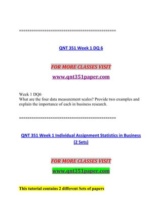 ==============================================
QNT 351 Week 1 DQ 6
FOR MORE CLASSES VISIT
www.qnt351paper.com
Week 1 DQ6
What are the four data measurement scales? Provide two examples and
explain the importance of each in business research.
==============================================
QNT 351 Week 1 Individual Assignment Statistics in Business
(2 Sets)
FOR MORE CLASSES VISIT
www.qnt351paper.com
This tutorial contains 2 different Sets of papers
 