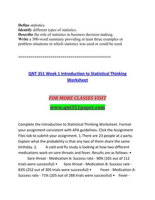 Define statistics.
Identify different types of statistics.
Describe the role of statistics in business decision making.
Write a 300-word summary providing at least three examples or
problem situations in which statistics was used or could be used.
==============================================
QNT 351 Week 1 Introduction to Statistical Thinking
Worksheet
FOR MORE CLASSES VISIT
www.qnt351paper.com
Complete the Introduction to Statistical Thinking Worksheet. Format
your assignment consistent with APA guidelines. Click the Assignment
Files tab to submit your assignment. 1.There are 23 people at a party.
Explain what the probability is that any two of them share the same
birthday. 2. A cold and flu study is looking at how two different
medications work on sore throats and fever. Results are as follows: •
Sore throat - Medication A: Success rate - 90% (101 out of 112
trials were successful) • Sore throat - Medication B: Success rate -
83% (252 out of 305 trials were successful) • Fever - Medication A:
Success rate - 71% (205 out of 288 trials were successful) • Fever -
 