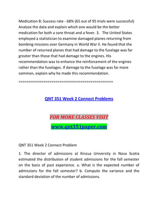 Medication B: Success rate - 68% (65 out of 95 trials were successful)
Analyze the data and explain which one would be the better
medication for both a sore throat and a fever. 3. The United States
employed a statistician to examine damaged planes returning from
bombing missions over Germany in World War II. He found that the
number of returned planes that had damage to the fuselage was far
greater than those that had damage to the engines. His
recommendation was to enhance the reinforcement of the engines
rather than the fuselages. If damage to the fuselage was far more
common, explain why he made this recommendation.
==============================================
QNT 351 Week 2 Connect Problems
FOR MORE CLASSES VISIT
www.qnt351paper.com
QNT 351 Week 2 Connect Problem
1. The director of admissions at Kinzua University in Nova Scotia
estimated the distribution of student admissions for the fall semester
on the basis of past experience. a. What is the expected number of
admissions for the fall semester? b. Compute the variance and the
standard deviation of the number of admissions.
 