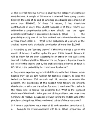 2. The Internal Revenue Service is studying the category of charitable
contributions. A sample of 28 returns is selected from young couples
between the ages of 20 and 35 who had an adjusted gross income of
more than $100,000. Of these 28 returns, 5 had charitable
contributions of more than $1,000. Suppose 4 of these returns are
selected for a comprehensive audit. a. You should use the hyper
geometric distribution is appropriate. Because b. What is the
probability exactly one of the four audited had a charitable deduction
of more than $1,000? c. What is the probability at least one of the
audited returns had a charitable contribution of more than $1,000?
3. According to the "January theory," if the stock market is up for the
month of January, it will be up for the year. If it is down in January, it
will be down for the year. According to an article in The Wall Street
Journal, this theory held for 28 out of the last 34 years. Suppose there is
no truth to this theory; that is, the probability it is either up or down is
0.5. What is the probability this could occur by chance?
4. Customers experiencing technical difficulty with their internet cable
hookup may call an 800 number for technical support. It takes the
technician between 150 seconds and 14 minutes to resolve the
problem. The distribution of this support time follows the uniform
distribution. a. What are the values for a and b in minutes? b-1. What is
the mean time to resolve the problem? b-2. What is the standard
deviation of the time? c. What percent of the problems take more than
5 minutes to resolve? d. Suppose we wish to find the middle 50% of the
problem-solving times. What are the end points of these two times?
5. A normal population has a mean of 21 and a standard deviation of 6.
a. Compute the z value associated with 24. b. What proportion of
 