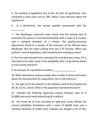 5 You perform a hypothesis test at the .05 level of significance. Your
computed p-value turns out to .042. What is your decision about the
hypothesis?
6 In a distribution, the second quartile corresponds with the
__________.
7 The MacBurger restaurant chain claims that the waiting time of
customers for service is normally distributed, with a mean of 3 minutes
and a standard deviation of 1 minute. The quality-assurance
department found in a sample of 50 customers at the Warren Road
MacBurger that the mean waiting time was 2.75 minutes. When you
perform a test of hypothesis, what would be the resulting p-value?
8 The first card selected from a standard 52-card deck was a king. If it is
returned to the deck, what is the probability that a king will be drawn
on the second selection?
9 An example of a qualitative variable is _________________.
10 When statisticians analyze sample data in order to draw conclusions
about the characteristics of a population, this is referred to as:
11 The ages of all the patients in the isolation ward of the hospital are
38, 26, 13, 41, and 22. What is the population standard deviation?
12 Consider the following regression analysis between sales (Y in
$1,000) and social media advertising (X in dollars).
13 The tread life of tires mounted on light-duty trucks follows the
normal probability distribution with a mean of 60,000 miles and a
standard deviation of 4,000 miles. Suppose you bought a set of four
 