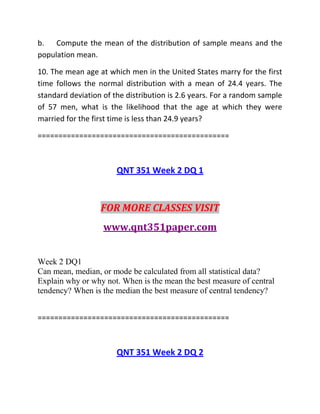 b. Compute the mean of the distribution of sample means and the
population mean.
10. The mean age at which men in the United States marry for the first
time follows the normal distribution with a mean of 24.4 years. The
standard deviation of the distribution is 2.6 years. For a random sample
of 57 men, what is the likelihood that the age at which they were
married for the first time is less than 24.9 years?
==============================================
QNT 351 Week 2 DQ 1
FOR MORE CLASSES VISIT
www.qnt351paper.com
Week 2 DQ1
Can mean, median, or mode be calculated from all statistical data?
Explain why or why not. When is the mean the best measure of central
tendency? When is the median the best measure of central tendency?
==============================================
QNT 351 Week 2 DQ 2
 