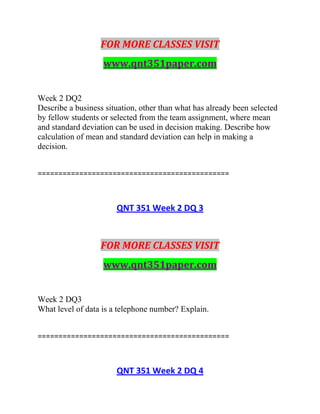 FOR MORE CLASSES VISIT
www.qnt351paper.com
Week 2 DQ2
Describe a business situation, other than what has already been selected
by fellow students or selected from the team assignment, where mean
and standard deviation can be used in decision making. Describe how
calculation of mean and standard deviation can help in making a
decision.
==============================================
QNT 351 Week 2 DQ 3
FOR MORE CLASSES VISIT
www.qnt351paper.com
Week 2 DQ3
What level of data is a telephone number? Explain.
==============================================
QNT 351 Week 2 DQ 4
 