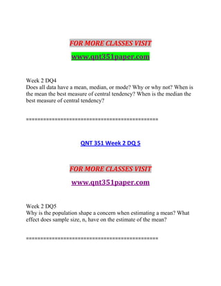 FOR MORE CLASSES VISIT
www.qnt351paper.com
Week 2 DQ4
Does all data have a mean, median, or mode? Why or why not? When is
the mean the best measure of central tendency? When is the median the
best measure of central tendency?
==============================================
QNT 351 Week 2 DQ 5
FOR MORE CLASSES VISIT
www.qnt351paper.com
Week 2 DQ5
Why is the population shape a concern when estimating a mean? What
effect does sample size, n, have on the estimate of the mean?
==============================================
 