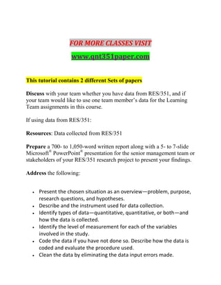 FOR MORE CLASSES VISIT
www.qnt351paper.com
This tutorial contains 2 different Sets of papers
Discuss with your team whether you have data from RES/351, and if
your team would like to use one team member’s data for the Learning
Team assignments in this course.
If using data from RES/351:
Resources: Data collected from RES/351
Prepare a 700- to 1,050-word written report along with a 5- to 7-slide
Microsoft®
PowerPoint®
presentation for the senior management team or
stakeholders of your RES/351 research project to present your findings.
Address the following:
 Present the chosen situation as an overview—problem, purpose,
research questions, and hypotheses.
 Describe and the instrument used for data collection.
 Identify types of data—quantitative, quantitative, or both—and
how the data is collected.
 Identify the level of measurement for each of the variables
involved in the study.
 Code the data if you have not done so. Describe how the data is
coded and evaluate the procedure used.
 Clean the data by eliminating the data input errors made.
 