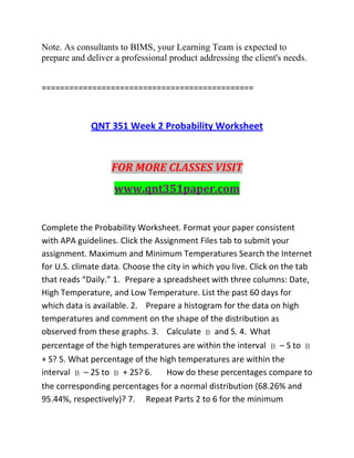 Note. As consultants to BIMS, your Learning Team is expected to
prepare and deliver a professional product addressing the client's needs.
==============================================
QNT 351 Week 2 Probability Worksheet
FOR MORE CLASSES VISIT
www.qnt351paper.com
Complete the Probability Worksheet. Format your paper consistent
with APA guidelines. Click the Assignment Files tab to submit your
assignment. Maximum and Minimum Temperatures Search the Internet
for U.S. climate data. Choose the city in which you live. Click on the tab
that reads “Daily.” 1. Prepare a spreadsheet with three columns: Date,
High Temperature, and Low Temperature. List the past 60 days for
which data is available. 2. Prepare a histogram for the data on high
temperatures and comment on the shape of the distribution as
observed from these graphs. 3. Calculate  and S. 4. What
percentage of the high temperatures are within the interval  – S to 
+ S? 5. What percentage of the high temperatures are within the
interval  – 2S to  + 2S? 6. How do these percentages compare to
the corresponding percentages for a normal distribution (68.26% and
95.44%, respectively)? 7. Repeat Parts 2 to 6 for the minimum
 