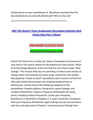 temperatures on your spreadsheet. 8. Would you conclude that the
two distributions are normally distributed? Why or why not?
==============================================
QNT 351 Week 2 Team Assignment Descriptive Statistics Real
Estate Data Part 1 (New)
FOR MORE CLASSES VISIT
www.qnt351paper.com
Search the Internet for a realty site. Select a hometown of someone on
your team in the search section on the website you have chosen. When
all of the listings populate, make sure that the sort criteria reads "New
Listings." This ensures that you are searching a random cross-section of
listings rather than favoring one price range. Review the new listings
that populate. Create an Excel® spreadsheet with 4 columns of the first
100 single family homes listed, not including condominiums or
townhouses. Include each of the following categories in the
spreadsheet: Property address, listing price, square footage, and
number of bedrooms. Prepare a frequency distribution for listing
prices, including relative frequencies. Create your frequency
distribution as identified in Chapters 2, 3, and 4. Generate a histogram
from your frequency distribution, again making sure you are consistent
with the rules discussed in Chapter 2. Summarize your findings from
 