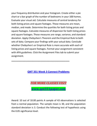 your frequency distribution and your histogram. Create either a pie
chart or a bar graph of the number of bedrooms in your 100 homes.
Evaluate your visual aid. Calculate measures of central tendency for
both listing prices and square footages. Those measures are mean,
median, and mode. Determine the quartiles for both listing prices and
square footages. Calculate measures of dispersion for both listing prices
and square footages. Those measures are range, variance, and standard
deviation. Apply Chebyshev's Theorem and the Empirical Rule to both
sets of data. Compare your findings with your actual data. Conclude
whether Chebyshev's or Empirical Rule is more accurate with each of
listing prices and square footages. Format your assignment consistent
with APA guidelines. Click the Assignment Files tab to submit your
assignment.
==============================================
QNT 351 Week 3 Connect Problems
FOR MORE CLASSES VISIT
www.qnt351paper.com
Award: 10 out of 10.00 points A sample of 43 observations is selected
from a normal population. The sample mean is 30, and the population
standard deviation is 3. Conduct the following test of hypothesis using
the 0.05 significance level.
 