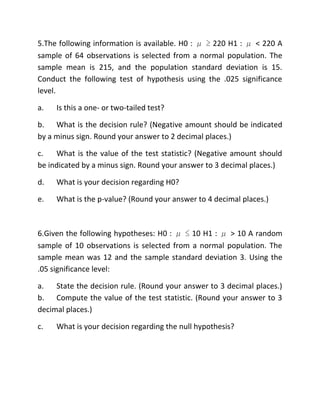 5.The following information is available. H0 : μ ≥ 220 H1 : μ < 220 A
sample of 64 observations is selected from a normal population. The
sample mean is 215, and the population standard deviation is 15.
Conduct the following test of hypothesis using the .025 significance
level.
a. Is this a one- or two-tailed test?
b. What is the decision rule? (Negative amount should be indicated
by a minus sign. Round your answer to 2 decimal places.)
c. What is the value of the test statistic? (Negative amount should
be indicated by a minus sign. Round your answer to 3 decimal places.)
d. What is your decision regarding H0?
e. What is the p-value? (Round your answer to 4 decimal places.)
6.Given the following hypotheses: H0 : μ ≤ 10 H1 : μ > 10 A random
sample of 10 observations is selected from a normal population. The
sample mean was 12 and the sample standard deviation 3. Using the
.05 significance level:
a. State the decision rule. (Round your answer to 3 decimal places.)
b. Compute the value of the test statistic. (Round your answer to 3
decimal places.)
c. What is your decision regarding the null hypothesis?
 