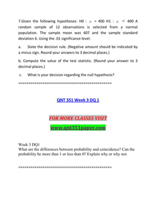 7.Given the following hypotheses: H0 : μ = 400 H1 : μ ≠ 400 A
random sample of 12 observations is selected from a normal
population. The sample mean was 407 and the sample standard
deviation 6. Using the .01 significance level:
a. State the decision rule. (Negative amount should be indicated by
a minus sign. Round your answers to 3 decimal places.)
b. Compute the value of the test statistic. (Round your answer to 3
decimal places.)
c. What is your decision regarding the null hypothesis?
==============================================
QNT 351 Week 3 DQ 1
FOR MORE CLASSES VISIT
www.qnt351paper.com
Week 3 DQ1
What are the differences between probability and coincidence? Can the
probability be more than 1 or less than 0? Explain why or why not.
==============================================
 