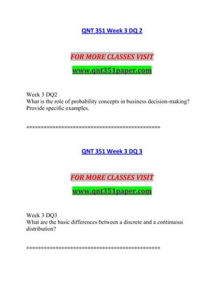 QNT 351 Week 3 DQ 2
FOR MORE CLASSES VISIT
www.qnt351paper.com
Week 3 DQ2
What is the role of probability concepts in business decision-making?
Provide specific examples.
==============================================
QNT 351 Week 3 DQ 3
FOR MORE CLASSES VISIT
www.qnt351paper.com
Week 3 DQ3
What are the basic differences between a discrete and a continuous
distribution?
==============================================
 