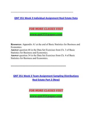 ==============================================
QNT 351 Week 3 Individual Assignment Real Estate Data
FOR MORE CLASSES VISIT
www.qnt351paper.com
Resources: Appendix A1 at the end of Basic Statistics for Business and
Economics
Answer question 68 in the Data Set Exercises from Ch. 3 of Basic
Statistics for Business and Economics.
Answer question 34 in the Data Set Exercises from Ch. 4 of Basic
Statistics for Business and Economics.
==============================================
QNT 351 Week 3 Team Assignment Sampling Distributions
Real Estate Part 2 (New)
FOR MORE CLASSES VISIT
www.qnt351paper.com
 
