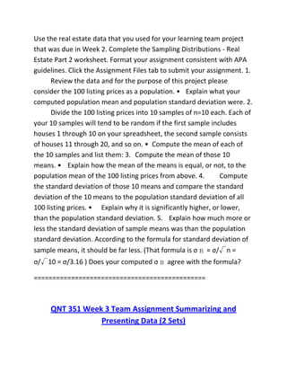 Use the real estate data that you used for your learning team project
that was due in Week 2. Complete the Sampling Distributions - Real
Estate Part 2 worksheet. Format your assignment consistent with APA
guidelines. Click the Assignment Files tab to submit your assignment. 1.
Review the data and for the purpose of this project please
consider the 100 listing prices as a population. • Explain what your
computed population mean and population standard deviation were. 2.
Divide the 100 listing prices into 10 samples of n=10 each. Each of
your 10 samples will tend to be random if the first sample includes
houses 1 through 10 on your spreadsheet, the second sample consists
of houses 11 through 20, and so on. • Compute the mean of each of
the 10 samples and list them: 3. Compute the mean of those 10
means. • Explain how the mean of the means is equal, or not, to the
population mean of the 100 listing prices from above. 4. Compute
the standard deviation of those 10 means and compare the standard
deviation of the 10 means to the population standard deviation of all
100 listing prices. • Explain why it is significantly higher, or lower,
than the population standard deviation. 5. Explain how much more or
less the standard deviation of sample means was than the population
standard deviation. According to the formula for standard deviation of
sample means, it should be far less. (That formula is σ = σ/√n =
σ/√10 = σ/3.16 ) Does your computed σ agree with the formula?
==============================================
QNT 351 Week 3 Team Assignment Summarizing and
Presenting Data (2 Sets)
 
