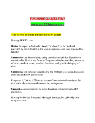 FOR MORE CLASSES VISIT
www.qnt351paper.com
This tutorial contains 2 different Sets of papers
If using RES/351 data:
Revise the report submitted in Week Two based on the feedback
provided by the instructor in the team assignment, and insight gained by
reading.
Summarize the data collected using descriptive statistics. Descriptive
statistics should be in the forms of frequency distribution table, measures
of mean, median, mode, standard deviation, and graphical display of
data.
Summarize the statistics in relation to the problem selected and research
questions and draw conclusions.
Prepare a 1,050- to 1,750-word report of conclusions drawn from the
data and make recommendations to the management.
Support recommendations by citing literature consistent with APA
guidelines.
If using the Ballard Integrated Managed Services, Inc., (BIMS) case
study overview:
 