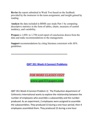 Revise the report submitted in Week Two based on the feedback
provided by the instructor in the team assignment, and insight gained by
reading.
Analyze the data included in BIMS case study Part 1 by computing
descriptive statistics in the form of tables, charts, measures of central
tendency, and variability.
Prepare a 1,050- to 1,750-word report of conclusions drawn from the
data and make recommendations to the management.
Support recommendations by citing literature consistent with APA
guidelines.
==============================================
QNT 351 Week 4 Connect Problems
FOR MORE CLASSES VISIT
www.qnt351paper.com
QNT 351 Week 4 Connect Problem 1) The Production department of
Celitronics International wants to explore the relationship between the
number of employees who assemble a subassembly and the number
produced. As an experiment, 2 employees were assigned to assemble
the subassemblies. They produced 13 during a one-hour period, then 4
employees assembled them. They produced 22 during a one hour
 