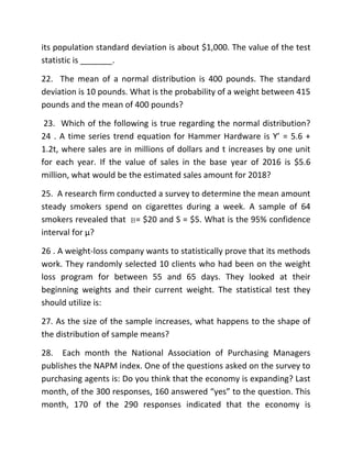 its population standard deviation is about $1,000. The value of the test
statistic is _______.
22. The mean of a normal distribution is 400 pounds. The standard
deviation is 10 pounds. What is the probability of a weight between 415
pounds and the mean of 400 pounds?
23. Which of the following is true regarding the normal distribution?
24 . A time series trend equation for Hammer Hardware is Y’ = 5.6 +
1.2t, where sales are in millions of dollars and t increases by one unit
for each year. If the value of sales in the base year of 2016 is $5.6
million, what would be the estimated sales amount for 2018?
25. A research firm conducted a survey to determine the mean amount
steady smokers spend on cigarettes during a week. A sample of 64
smokers revealed that = $20 and S = $5. What is the 95% confidence
interval for μ?
26 . A weight-loss company wants to statistically prove that its methods
work. They randomly selected 10 clients who had been on the weight
loss program for between 55 and 65 days. They looked at their
beginning weights and their current weight. The statistical test they
should utilize is:
27. As the size of the sample increases, what happens to the shape of
the distribution of sample means?
28. Each month the National Association of Purchasing Managers
publishes the NAPM index. One of the questions asked on the survey to
purchasing agents is: Do you think that the economy is expanding? Last
month, of the 300 responses, 160 answered “yes” to the question. This
month, 170 of the 290 responses indicated that the economy is
 