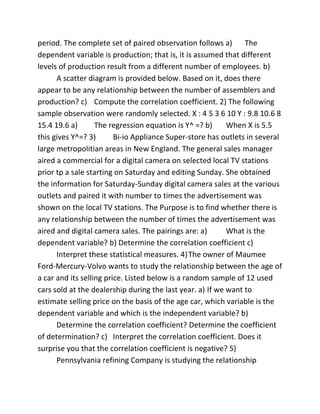 period. The complete set of paired observation follows a) The
dependent variable is production; that is, it is assumed that different
levels of production result from a different number of employees. b)
A scatter diagram is provided below. Based on it, does there
appear to be any relationship between the number of assemblers and
production? c) Compute the correlation coefficient. 2) The following
sample observation were randomly selected. X : 4 5 3 6 10 Y : 9.8 10.6 8
15.4 19.6 a) The regression equation is Y^ =? b) When X is 5.5
this gives Y^=? 3) Bi-io Appliance Super-store has outlets in several
large metropolitian areas in New England. The general sales manager
aired a commercial for a digital camera on selected local TV stations
prior tp a sale starting on Saturday and editing Sunday. She obtained
the information for Saturday-Sunday digital camera sales at the various
outlets and paired it with number to times the advertisement was
shown on the local TV stations. The Purpose is to find whether there is
any relationship between the number of times the advertisement was
aired and digital camera sales. The pairings are: a) What is the
dependent variable? b) Determine the correlation coefficient c)
Interpret these statistical measures. 4)The owner of Maumee
Ford-Mercury-Volvo wants to study the relationship between the age of
a car and its selling price. Listed below is a random sample of 12 used
cars sold at the dealership during the last year. a) If we want to
estimate selling price on the basis of the age car, which variable is the
dependent variable and which is the independent variable? b)
Determine the correlation coefficient? Determine the coefficient
of determination? c) Interpret the correlation coefficient. Does it
surprise you that the correlation coefficient is negative? 5)
Pennsylvania refining Company is studying the relationship
 