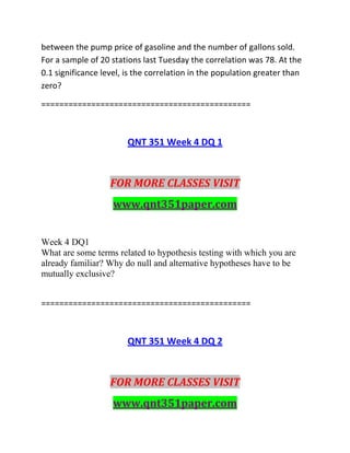 between the pump price of gasoline and the number of gallons sold.
For a sample of 20 stations last Tuesday the correlation was 78. At the
0.1 significance level, is the correlation in the population greater than
zero?
==============================================
QNT 351 Week 4 DQ 1
FOR MORE CLASSES VISIT
www.qnt351paper.com
Week 4 DQ1
What are some terms related to hypothesis testing with which you are
already familiar? Why do null and alternative hypotheses have to be
mutually exclusive?
==============================================
QNT 351 Week 4 DQ 2
FOR MORE CLASSES VISIT
www.qnt351paper.com
 