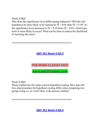 Week 4 DQ2
Why does the significance level differ among industries? Will the null
hypothesis be more likely to be rejected at 伪 = 0.01 than 伪 = 0.10? As
the significance level increases to 伪 = 0.10 from 伪 = 0.01, which type
error is more likely to occur? What can be done to reduce the likelihood
of incurring this error?
==============================================
QNT 351 Week 4 DQ 3
FOR MORE CLASSES VISIT
www.qnt351paper.com
Week 4 DQ3
Please explain the five steps used in hypothesis testing. How does the
five-step procedure for hypothesis testing differ when comparing two
groups using a t- or z-test? How is the process similar?
==============================================
QNT 351 Week 4 DQ 4
 