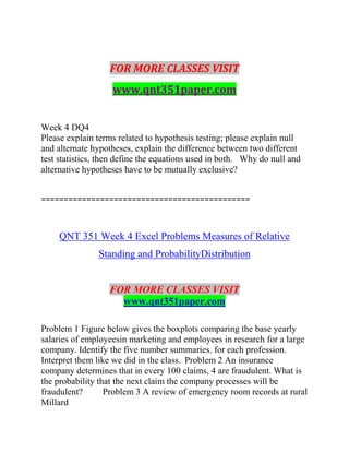 FOR MORE CLASSES VISIT
www.qnt351paper.com
Week 4 DQ4
Please explain terms related to hypothesis testing; please explain null
and alternate hypotheses, explain the difference between two different
test statistics, then define the equations used in both. Why do null and
alternative hypotheses have to be mutually exclusive?
==============================================
QNT 351 Week 4 Excel Problems Measures of Relative
Standing and ProbabilityDistribution
FOR MORE CLASSES VISIT
www.qnt351paper.com
Problem 1 Figure below gives the boxplots comparing the base yearly
salaries of employeesin marketing and employees in research for a large
company. Identify the five number summaries. for each profession.
Interpret them like we did in the class. Problem 2 An insurance
company determines that in every 100 claims, 4 are fraudulent. What is
the probability that the next claim the company processes will be
fraudulent? Problem 3 A review of emergency room records at rural
Millard
 