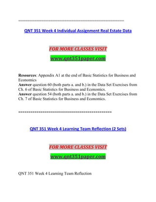 ==============================================
QNT 351 Week 4 Individual Assignment Real Estate Data
FOR MORE CLASSES VISIT
www.qnt351paper.com
Resources: Appendix A1 at the end of Basic Statistics for Business and
Economics
Answer question 60 (both parts a. and b.) in the Data Set Exercises from
Ch. 6 of Basic Statistics for Business and Economics.
Answer question 54 (both parts a. and b.) in the Data Set Exercises from
Ch. 7 of Basic Statistics for Business and Economics.
==============================================
QNT 351 Week 4 Learning Team Reflection (2 Sets)
FOR MORE CLASSES VISIT
www.qnt351paper.com
QNT 351 Week 4 Learning Team Reflection
 