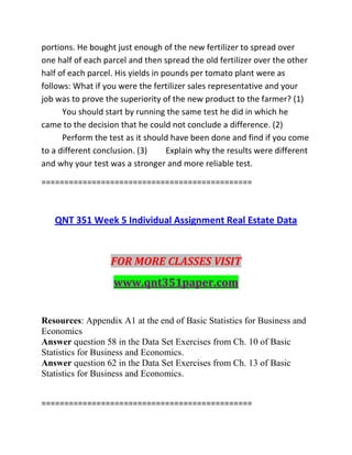 portions. He bought just enough of the new fertilizer to spread over
one half of each parcel and then spread the old fertilizer over the other
half of each parcel. His yields in pounds per tomato plant were as
follows: What if you were the fertilizer sales representative and your
job was to prove the superiority of the new product to the farmer? (1)
You should start by running the same test he did in which he
came to the decision that he could not conclude a difference. (2)
Perform the test as it should have been done and find if you come
to a different conclusion. (3) Explain why the results were different
and why your test was a stronger and more reliable test.
==============================================
QNT 351 Week 5 Individual Assignment Real Estate Data
FOR MORE CLASSES VISIT
www.qnt351paper.com
Resources: Appendix A1 at the end of Basic Statistics for Business and
Economics
Answer question 58 in the Data Set Exercises from Ch. 10 of Basic
Statistics for Business and Economics.
Answer question 62 in the Data Set Exercises from Ch. 13 of Basic
Statistics for Business and Economics.
==============================================
 