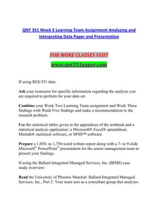 QNT 351 Week 5 Learning Team Assignment Analyzing and
Interpreting Data Paper and Presentation
FOR MORE CLASSES VISIT
www.qnt351paper.com
If using RES/351 data:
Ask your instructor for specific information regarding the analysis you
are required to perform for your data set.
Combine your Week Two Learning Team assignment and Week Three
findings with Week Five findings and make a recommendation to the
research problem.
Use the statistical tables given in the appendices of the textbook and a
statistical analysis application: a Microsoft® Excel® spreadsheet,
Minitab® statistical software, or SPSS™ software.
Prepare a 1,050- to 1,750-word written report along with a 7- to 9-slide
Microsoft®
PowerPoint®
presentation for the senior management team to
present your findings.
If using the Ballard Integrated Managed Services, Inc. (BIMS) case
study overview:
Read the University of Phoenix Material: Ballard Integrated Managed
Services, Inc., Part 2. Your team acts as a consultant group that analyzes
 