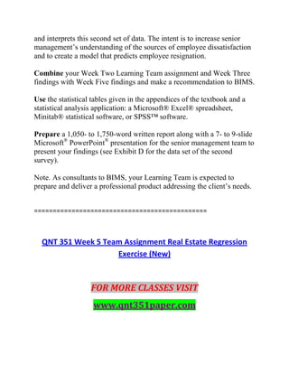 and interprets this second set of data. The intent is to increase senior
management’s understanding of the sources of employee dissatisfaction
and to create a model that predicts employee resignation.
Combine your Week Two Learning Team assignment and Week Three
findings with Week Five findings and make a recommendation to BIMS.
Use the statistical tables given in the appendices of the textbook and a
statistical analysis application: a Microsoft® Excel® spreadsheet,
Minitab® statistical software, or SPSS™ software.
Prepare a 1,050- to 1,750-word written report along with a 7- to 9-slide
Microsoft®
PowerPoint®
presentation for the senior management team to
present your findings (see Exhibit D for the data set of the second
survey).
Note. As consultants to BIMS, your Learning Team is expected to
prepare and deliver a professional product addressing the client’s needs.
==============================================
QNT 351 Week 5 Team Assignment Real Estate Regression
Exercise (New)
FOR MORE CLASSES VISIT
www.qnt351paper.com
 