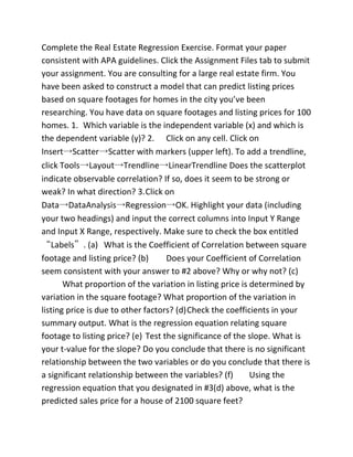 Complete the Real Estate Regression Exercise. Format your paper
consistent with APA guidelines. Click the Assignment Files tab to submit
your assignment. You are consulting for a large real estate firm. You
have been asked to construct a model that can predict listing prices
based on square footages for homes in the city you’ve been
researching. You have data on square footages and listing prices for 100
homes. 1. Which variable is the independent variable (x) and which is
the dependent variable (y)? 2. Click on any cell. Click on
Insert→Scatter→Scatter with markers (upper left). To add a trendline,
click Tools→Layout→Trendline→LinearTrendline Does the scatterplot
indicate observable correlation? If so, does it seem to be strong or
weak? In what direction? 3.Click on
Data→DataAnalysis→Regression→OK. Highlight your data (including
your two headings) and input the correct columns into Input Y Range
and Input X Range, respectively. Make sure to check the box entitled
“Labels”. (a) What is the Coefficient of Correlation between square
footage and listing price? (b) Does your Coefficient of Correlation
seem consistent with your answer to #2 above? Why or why not? (c)
What proportion of the variation in listing price is determined by
variation in the square footage? What proportion of the variation in
listing price is due to other factors? (d)Check the coefficients in your
summary output. What is the regression equation relating square
footage to listing price? (e) Test the significance of the slope. What is
your t-value for the slope? Do you conclude that there is no significant
relationship between the two variables or do you conclude that there is
a significant relationship between the variables? (f) Using the
regression equation that you designated in #3(d) above, what is the
predicted sales price for a house of 2100 square feet?
 