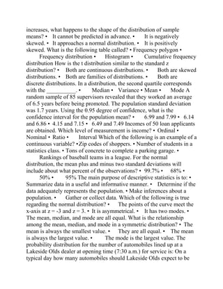 increases, what happens to the shape of the distribution of sample
means? • It cannot be predicted in advance. • It is negatively
skewed. • It approaches a normal distribution. • It is positively
skewed. What is the following table called? • Frequency polygon •
Frequency distribution • Histogram • Cumulative frequency
distribution How is the t distribution similar to the standard z
distribution? • Both are continuous distributions. • Both are skewed
distributions. • Both are families of distributions. • Both are
discrete distributions. In a distribution, the second quartile corresponds
with the __________. • Median • Variance • Mean • Mode A
random sample of 85 supervisors revealed that they worked an average
of 6.5 years before being promoted. The population standard deviation
was 1.7 years. Using the 0.95 degree of confidence, what is the
confidence interval for the population mean? • 6.99 and 7.99 • 6.14
and 6.86 • 4.15 and 7.15 • 6.49 and 7.49 Incomes of 50 loan applicants
are obtained. Which level of measurement is income? • Ordinal •
Nominal • Ratio • Interval Which of the following is an example of a
continuous variable? •Zip codes of shoppers. • Number of students in a
statistics class. • Tons of concrete to complete a parking garage. •
Rankings of baseball teams in a league. For the normal
distribution, the mean plus and minus two standard deviations will
include about what percent of the observations? • 99.7% • 68% •
50% • 95% The main purpose of descriptive statistics is to: •
Summarize data in a useful and informative manner. • Determine if the
data adequately represents the population. • Make inferences about a
population. • Gather or collect data. Which of the following is true
regarding the normal distribution? • The points of the curve meet the
x-axis at z = -3 and z = 3. • It is asymmetrical. • It has two modes. •
The mean, median, and mode are all equal. What is the relationship
among the mean, median, and mode in a symmetric distribution? • The
mean is always the smallest value. • They are all equal. • The mean
is always the largest value. • The mode is the largest value. The
probability distribution for the number of automobiles lined up at a
Lakeside Olds dealer at opening time (7:30 a.m.) for service is: On a
typical day how many automobiles should Lakeside Olds expect to be
 