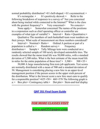 normal probability distribution? •It’s bell-shaped. • It’s asymmetrical. •
It’s rectangular. • It’s positively skewed. • Refer to the
following breakdown of responses to a survey of “Are you concerned
about being tracked while connected to the Internet?” What is the class
with the greatest frequency? • Very concerned • No concern •
None apply • Somewhat concerned The names of the positions
in a corporation such as chief operating officer or controller are
examples of what type of variable? • Interval • Ratio • Quantitative •
Qualitative The members of each basketball team wear numbers on
their jerseys. What scale of measurement are these numbers considered?
• Interval • Nominal • Ratio • Ordinal A portion or part of a
population is called a: • Random survey • Frequency
distribution • Sample • Tally Mileage tests were conducted on a
randomly selected sample of 100 newly developed automobile tires. The
results showed that the mean tread life was 50,000 miles, with a standard
deviation of 3,500 miles. What is the best estimate of the mean tread life
in miles for the entire population of these tires? • 3,500 • 500 •35 •
50,000 A large manufacturing firm tests job applicants. Test scores
are normally distributed with a mean of 500 and a standard deviation of
50. Management is considering placing a new hire in an upper-level
management position if the person scores in the upper sixth percent of
the distribution. What is the lowest score a new hire must earn to qualify
for a responsible position? •625 •50 • 460 •578 The following graph is
a: • Box plot • Contingency table • Dot plot • Stem-and-leaf display
==============================================
QNT 351 Final Exam Guide
FOR MORE CLASSES VISIT
www.qnt351paper.com
 