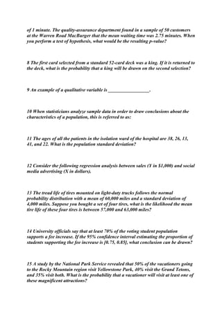 of 1 minute. The quality-assurance department found in a sample of 50 customers
at the Warren Road MacBurger that the mean waiting time was 2.75 minutes. When
you perform a test of hypothesis, what would be the resulting p-value?
8 The first card selected from a standard 52-card deck was a king. If it is returned to
the deck, what is the probability that a king will be drawn on the second selection?
9 An example of a qualitative variable is _________________.
10 When statisticians analyze sample data in order to draw conclusions about the
characteristics of a population, this is referred to as:
11 The ages of all the patients in the isolation ward of the hospital are 38, 26, 13,
41, and 22. What is the population standard deviation?
12 Consider the following regression analysis between sales (Y in $1,000) and social
media advertising (X in dollars).
13 The tread life of tires mounted on light-duty trucks follows the normal
probability distribution with a mean of 60,000 miles and a standard deviation of
4,000 miles. Suppose you bought a set of four tires, what is the likelihood the mean
tire life of these four tires is between 57,000 and 63,000 miles?
14 University officials say that at least 70% of the voting student population
supports a fee increase. If the 95% confidence interval estimating the proportion of
students supporting the fee increase is [0.75, 0.85], what conclusion can be drawn?
15 A study by the National Park Service revealed that 50% of the vacationers going
to the Rocky Mountain region visit Yellowstone Park, 40% visit the Grand Tetons,
and 35% visit both. What is the probability that a vacationer will visit at least one of
these magnificent attractions?
 