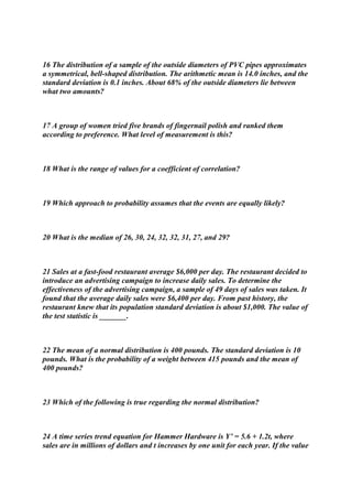 16 The distribution of a sample of the outside diameters of PVC pipes approximates
a symmetrical, bell-shaped distribution. The arithmetic mean is 14.0 inches, and the
standard deviation is 0.1 inches. About 68% of the outside diameters lie between
what two amounts?
17 A group of women tried five brands of fingernail polish and ranked them
according to preference. What level of measurement is this?
18 What is the range of values for a coefficient of correlation?
19 Which approach to probability assumes that the events are equally likely?
20 What is the median of 26, 30, 24, 32, 32, 31, 27, and 29?
21 Sales at a fast-food restaurant average $6,000 per day. The restaurant decided to
introduce an advertising campaign to increase daily sales. To determine the
effectiveness of the advertising campaign, a sample of 49 days of sales was taken. It
found that the average daily sales were $6,400 per day. From past history, the
restaurant knew that its population standard deviation is about $1,000. The value of
the test statistic is _______.
22 The mean of a normal distribution is 400 pounds. The standard deviation is 10
pounds. What is the probability of a weight between 415 pounds and the mean of
400 pounds?
23 Which of the following is true regarding the normal distribution?
24 A time series trend equation for Hammer Hardware is Y’ = 5.6 + 1.2t, where
sales are in millions of dollars and t increases by one unit for each year. If the value
 
