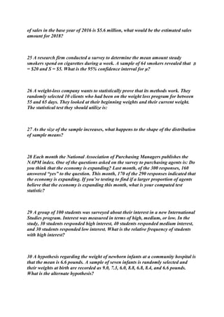 of sales in the base year of 2016 is $5.6 million, what would be the estimated sales
amount for 2018?
25 A research firm conducted a survey to determine the mean amount steady
smokers spend on cigarettes during a week. A sample of 64 smokers revealed that 
= $20 and S = $5. What is the 95% confidence interval for μ?
26 A weight-loss company wants to statistically prove that its methods work. They
randomly selected 10 clients who had been on the weight loss program for between
55 and 65 days. They looked at their beginning weights and their current weight.
The statistical test they should utilize is:
27 As the size of the sample increases, what happens to the shape of the distribution
of sample means?
28 Each month the National Association of Purchasing Managers publishes the
NAPM index. One of the questions asked on the survey to purchasing agents is: Do
you think that the economy is expanding? Last month, of the 300 responses, 160
answered “yes” to the question. This month, 170 of the 290 responses indicated that
the economy is expanding. If you’re testing to find if a larger proportion of agents
believe that the economy is expanding this month, what is your computed test
statistic?
29 A group of 100 students was surveyed about their interest in a new International
Studies program. Interest was measured in terms of high, medium, or low. In the
study, 30 students responded high interest, 40 students responded medium interest,
and 30 students responded low interest. What is the relative frequency of students
with high interest?
30 A hypothesis regarding the weight of newborn infants at a community hospital is
that the mean is 6.6 pounds. A sample of seven infants is randomly selected and
their weights at birth are recorded as 9.0, 7.3, 6.0, 8.8, 6.8, 8.4, and 6.6 pounds.
What is the alternate hypothesis?
 