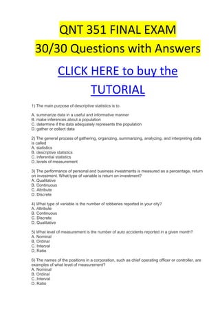 QNT 351 FINAL EXAM
  30/30 Questions with Answers
               CLICK HERE to buy the
                     TUTORIAL
1) The main purpose of descriptive statistics is to

A. summarize data in a useful and informative manner
B. make inferences about a population
C. determine if the data adequately represents the population
D. gather or collect data

2) The general process of gathering, organizing, summarizing, analyzing, and interpreting data
is called
A. statistics
B. descriptive statistics
C. inferential statistics
D. levels of measurement

3) The performance of personal and business investments is measured as a percentage, return
on investment. What type of variable is return on investment?
A. Qualitative
B. Continuous
C. Attribute
D. Discrete

4) What type of variable is the number of robberies reported in your city?
A. Attribute
B. Continuous
C. Discrete
D. Qualitative

5) What level of measurement is the number of auto accidents reported in a given month?
A. Nominal
B. Ordinal
C. Interval
D. Ratio

6) The names of the positions in a corporation, such as chief operating officer or controller, are
examples of what level of measurement?
A. Nominal
B. Ordinal
C. Interval
D. Ratio
 