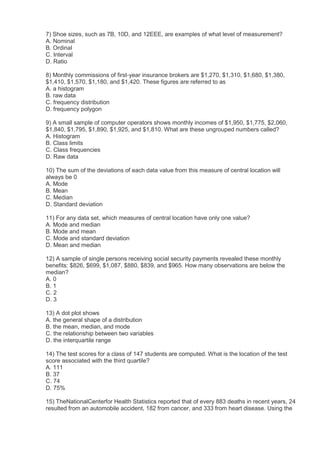 7) Shoe sizes, such as 7B, 10D, and 12EEE, are examples of what level of measurement?
A. Nominal
B. Ordinal
C. Interval
D. Ratio

8) Monthly commissions of first-year insurance brokers are $1,270, $1,310, $1,680, $1,380,
$1,410, $1,570, $1,180, and $1,420. These figures are referred to as
A. a histogram
B. raw data
C. frequency distribution
D. frequency polygon

9) A small sample of computer operators shows monthly incomes of $1,950, $1,775, $2,060,
$1,840, $1,795, $1,890, $1,925, and $1,810. What are these ungrouped numbers called?
A. Histogram
B. Class limits
C. Class frequencies
D. Raw data

10) The sum of the deviations of each data value from this measure of central location will
always be 0
A. Mode
B. Mean
C. Median
D. Standard deviation

11) For any data set, which measures of central location have only one value?
A. Mode and median
B. Mode and mean
C. Mode and standard deviation
D. Mean and median

12) A sample of single persons receiving social security payments revealed these monthly
benefits: $826, $699, $1,087, $880, $839, and $965. How many observations are below the
median?
A. 0
B. 1
C. 2
D. 3

13) A dot plot shows
A. the general shape of a distribution
B. the mean, median, and mode
C. the relationship between two variables
D. the interquartile range

14) The test scores for a class of 147 students are computed. What is the location of the test
score associated with the third quartile?
A. 111
B. 37
C. 74
D. 75%

15) TheNationalCenterfor Health Statistics reported that of every 883 deaths in recent years, 24
resulted from an automobile accident, 182 from cancer, and 333 from heart disease. Using the
 