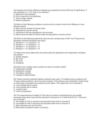 24) Suppose we test the difference between two proportions at the 0.05 level of significance. If
the computed z is -1.07, what is our decision?
A. Reject the null hypothesis
B. Do not reject the null hypothesis
C. Take a larger sample
D. Reserve judgment

25) Which of the following conditions must be met to conduct a test for the difference in two
sample means?
A. Data must be at least of interval scale
B. Populations must be normal
C. Variances in the two populations must be equal
D. Data must be at least of interval scale and populations must be normal

26) Which of the following statements about the two sample sizes is NOT true? Assume the
population standard deviations are equal.
A. Sample A = 11; sample B = 13
B. Sample A = 12; sample B = 14
C. Sample A = 13; sample B = 13
D. Sample A = 10; sample B = 16

27) What is the chart called when the paired data (the dependent and independent variables)
are plotted?
A. Scatter diagram
B. Bar chart
C. Pie chart
D. Histogram

28) What is the variable used to predict the value of another called?
A. Independent variable
B. Dependent variable
C. Correlation variable
D. Variable of determination

29) Twenty randomly selected statistics students were given 15 multiple-choice questions and
15 open-ended questions, all on the same material. The professor was interested in determining
on which type of questions the students scored higher. This experiment is an example of
A. a one sample test of means
B. a two sample test of means
C. a paired t-test
D. a test of proportions

30) The measurements of weight of 100 units of a product manufactured by two parallel
processes have same mean but the standard of process A is 15 while that of B is 7. What can
you conclude?
A. The weight of units in process A are grouped closer than in process B
B. The weight of units in process B are grouped closer than in process A
C. Both processes are out of control
D. More data is needed to draw a conclusion
 