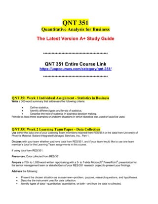 QNT 351
Quantitative Analysis for Business
The Latest Version A+ Study Guide
**********************************************
QNT 351 Entire Course Link
https://uopcourses.com/category/qnt-351/
**********************************************
QNT 351 Week 1 Individual Assignment - Statistics in Business
Write a 300-word summary that addresses the following criteria:
 Define statistics.
 Identify different types and levels of statistics.
 Describe the role of statistics in business decision making.
Provide at least three examples or problem situations in which statistics was used or could be used.
QNT 351 Week 2 Learning Team Paper - Data Collection
Use either the data one of your Learning Team members retained from RES/351 or the data from University of
Phoenix Material: Ballard Integrated Managed Services, Inc., Part 1.
Discuss with your team whether you have data from RES/351, and if your team would like to use one team
member’s data for the Learning Team assignments in this course.
If using data from RES/351:
Resources: Data collected from RES/351
Prepare a 700- to 1,050-word written report along with a 5- to 7-slide Microsoft®
PowerPoint®
presentation for
the senior management team or stakeholders of your RES/351 research project to present your findings.
Address the following:
 Present the chosen situation as an overview—problem, purpose, research questions, and hypotheses.
 Describe the instrument used for data collection.
 Identify types of data—quantitative, quantitative, or both—and how the data is collected.
 